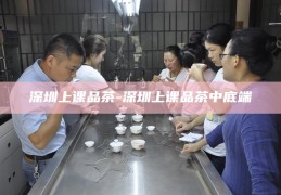 探索深圳的独特文化体验，上课品茶之旅