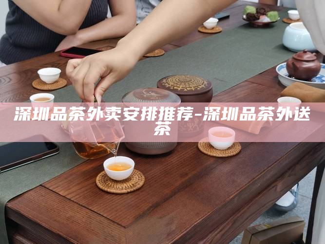 深圳品茶外卖安排推荐-深圳品茶外送茶