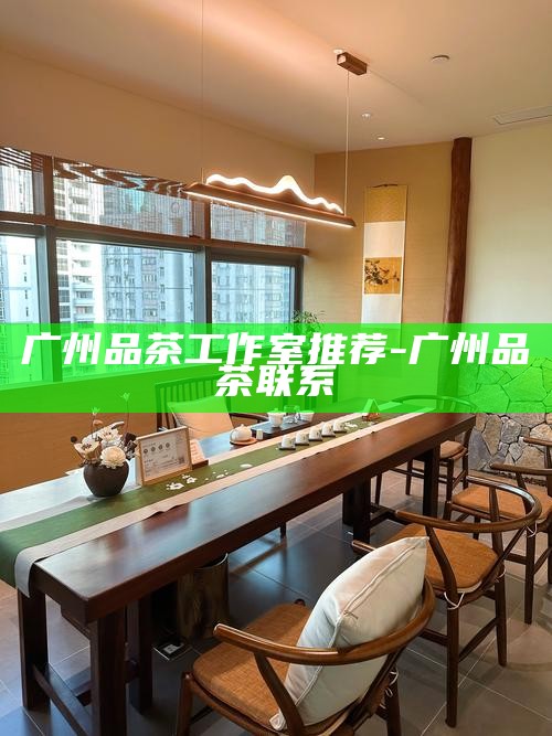 广州品茶工作室推荐-广州品茶联系