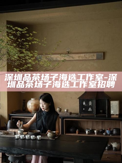 深圳品茶场子海选工作室-深圳品茶场子海选工作室招聘